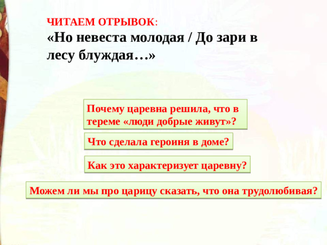 ЧИТАЕМ ОТРЫВОК : «Но невеста молодая / До зари в лесу блуждая…» Почему царевна решила, что в тереме «люди добрые живут»? Что сделала героиня в доме? Как это характеризует царевну? Можем ли мы про царицу сказать, что она трудолюбивая?