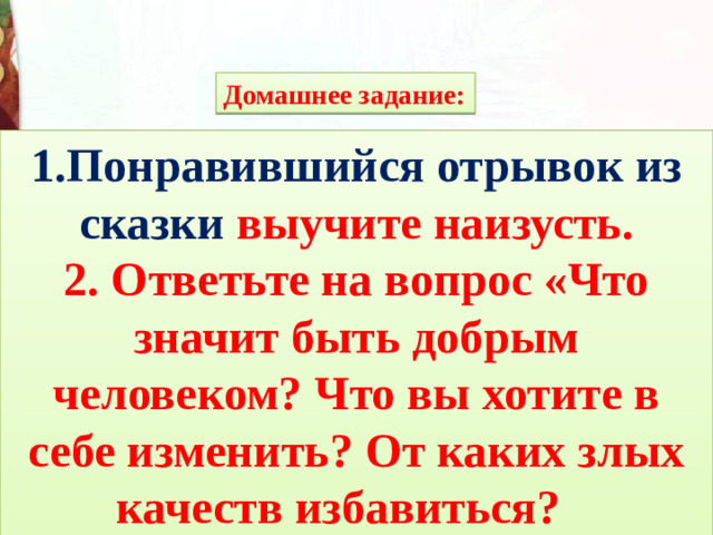 Домашнее задание: 1.Понравившийся отрывок из сказки выучите наизусть. 2. Ответьте на вопрос «Что значит быть добрым человеком? Что вы хотите в себе изменить? От каких злых качеств избавиться?