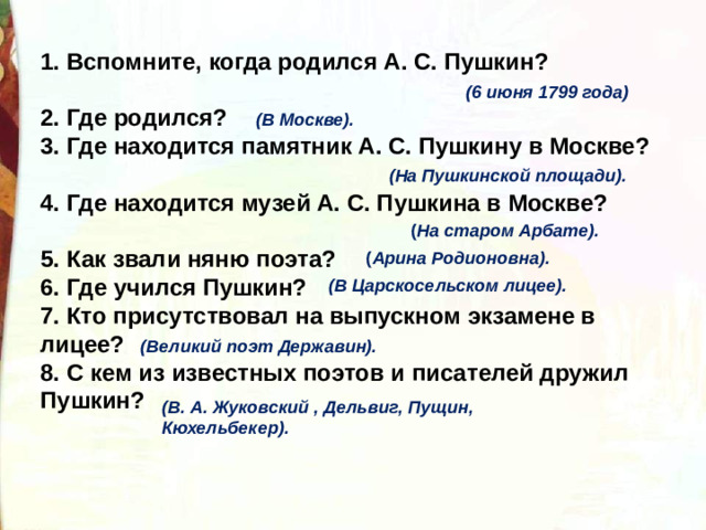 1. Вспомните, когда родился А. С. Пушкин?   2. Где родился?   3. Где находится памятник А. С. Пушкину в Москве?   4. Где находится музей А. С. Пушкина в Москве?  5. Как звали няню поэта?  6. Где учился Пушкин?   7. Кто присутствовал на выпускном экзамене в лицее?   8. С кем из известных поэтов и писателей дружил Пушкин?  (6 июня 1799 года) (В Москве). (На   Пушкинской площади). ( На старом Арбате). ( Арина Родионовна). (В Царскосельском лицее). (Великий поэт Державин). (В. А. Жуковский , Дельвиг, Пущин, Кюхельбекер).