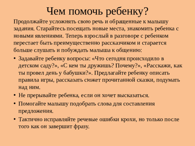 Чем помочь ребенку? Продолжайте усложнять свою речь и обращенные к малышу задания. Старайтесь посещать новые места, знакомить ребенка с новыми явлениями. Теперь взрослый в разговоре с ребенком перестает быть преимущественно рассказчиком и старается больше слушать и побуждать малыша к общению: