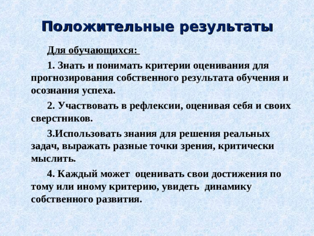 Положительные результаты Для обучающихся: 1. Знать и понимать критерии оценивания для прогнозирования собственного результата обучения и осознания успеха. 2. Участвовать в рефлексии, оценивая себя и своих сверстников. 3.Использовать знания для решения реальных задач, выражать разные точки зрения, критически мыслить. 4. Каждый может  оценивать свои достижения по тому или иному критерию, увидеть  динамику собственного развития.