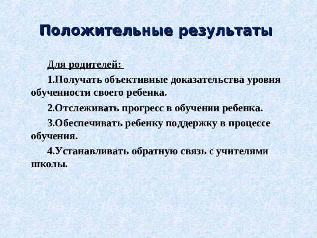 Положительные результаты Для родителей: 1.Получать объективные доказательства уровня обученности своего ребенка. 2.Отслеживать прогресс в обучении ребенка. 3.Обеспечивать ребенку поддержку в процессе обучения. 4.Устанавливать обратную связь с учителями школы.