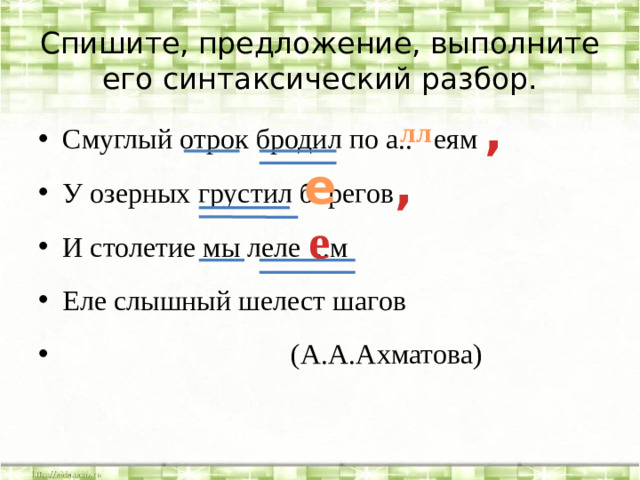 Спишите, предложение, выполните его синтаксический разбор. , лл Смуглый отрок бродил по а.. еям У озерных грустил б..регов И столетие мы леле ..м Еле слышный шелест шагов  (А.А.Ахматова) е , е