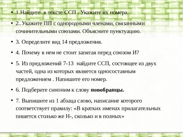 1.Найдите в тексте ССП . Укажите их номера. 2..Укажите ПП с однородными членами, связанными сочинительными союзами. Объясните пунктуацию. 3. Определите вид 14 предложения. 4. Почему в нем не стоит запятая перед союзом И? 5. Из предложений 7-13 найдите ССП, состоящее из двух частей, одна из которых является односоставным предложением . Напишите его номер. 6. Подберите синоним к слову новобранцы. 7. Выпишите из 1 абзаца слово, написание которого соответствует правилу: «В кратких именах прилагательных пишется столько же Н-, сколько и в полных»