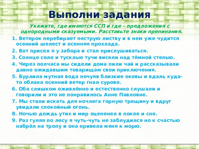 Выполни задания Укажите, где имеются ССП и где – предложения с однородными сказуемыми. Расставьте знаки препинания. 1. Ветерок перебирает пеструю листву и в нем уже чудится осенний шелест и осенняя прохлада. 2. Вот присел я у забора и стал прислушиваться. 3. Солнце село и тусклые тучи висели над тёмной степью. 4. Через полчаса мы сидели дома пили чай и рассказывали давно ожидавшим товарищам свои приключения. 5. Бурлила мутная вода почуяв близкие оковы и вдаль куда-то облака осенний ветер гнал сурово. 6. Оба слишком оживлённо и естественно слушали и говорили и это не понравилось Анне Павловне. 7. Мы стали искать для ночлега горную трещину и вдруг увидали спокойный огонь. 8. Ночью дождь утих и мир оцепенел в покое и сне. 9. Раз гуляя по лесу я чуть-чуть не заблудился но к счастью набрёл на тропу и она привела меня к морю.