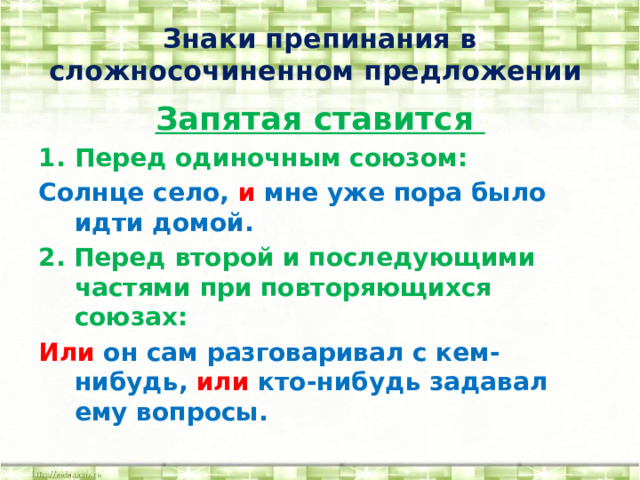 Знаки препинания в сложносочиненном предложении Запятая ставится Перед одиночным союзом: Солнце село, и мне уже пора было идти домой. 2. Перед второй и последующими частями при повторяющихся союзах: Или он сам разговаривал с кем-нибудь, или кто-нибудь задавал ему вопросы.