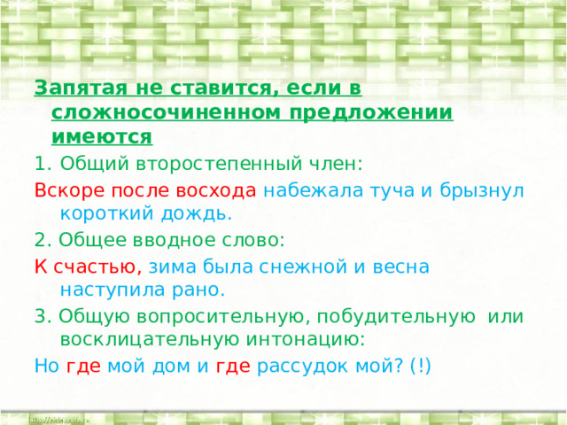 Запятая не ставится, если в сложносочиненном предложении имеются Общий второстепенный член: Вскоре после восхода набежала туча и брызнул короткий дождь. 2. Общее вводное слово: К счастью, зима была снежной и весна наступила рано. 3. Общую вопросительную, побудительную или восклицательную интонацию: Но где мой дом и где рассудок мой? (!)