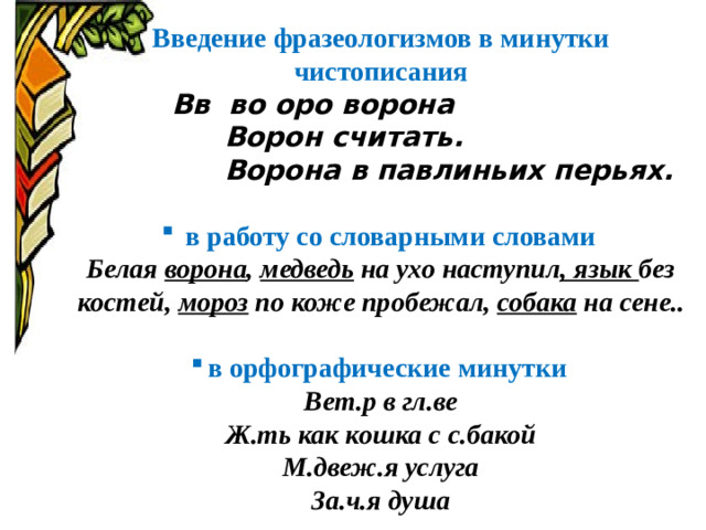 Введение фразеологизмов в минутки чистописания  Вв во оро ворона  Ворон считать.  Ворона в павлиньих перьях.   в работу со словарными словами Белая ворона , медведь на ухо наступил , язык без костей, мороз по коже пробежал, собака на сене..  в орфографические минутки Вет.р в гл.ве Ж.ть как кошка с с.бакой М.двеж.я услуга За.ч.я душа