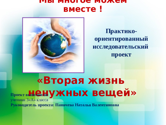 Мы многое можем вместе ! Практико-ориентированный исследовательский проект «Вторая жизнь ненужных вещей» Проект выполнили: ученики 3«А» класса Руководитель проекта: Паничева Наталья Валентиновна