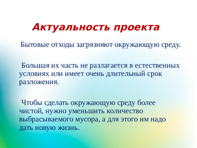 Актуальность проекта  Бытовые отходы загрязняют окружающую среду.  Большая их часть не разлагается в естественных условиях или имеет очень длительный срок разложения.  Чтобы сделать окружающую среду более чистой, нужно уменьшить количество выбрасываемого мусора, а для этого им надо дать новую жизнь.