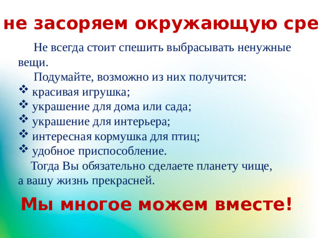 Мы не засоряем окружающую среду!  Не всегда стоит спешить выбрасывать ненужные вещи.  Подумайте, возможно из них получится:  красивая игрушка;  украшение для дома или сада;  украшение для интерьера;  интересная кормушка для птиц;  удобное приспособление.  Тогда Вы обязательно сделаете планету чище, а вашу жизнь прекрасней.  Мы многое можем вместе!