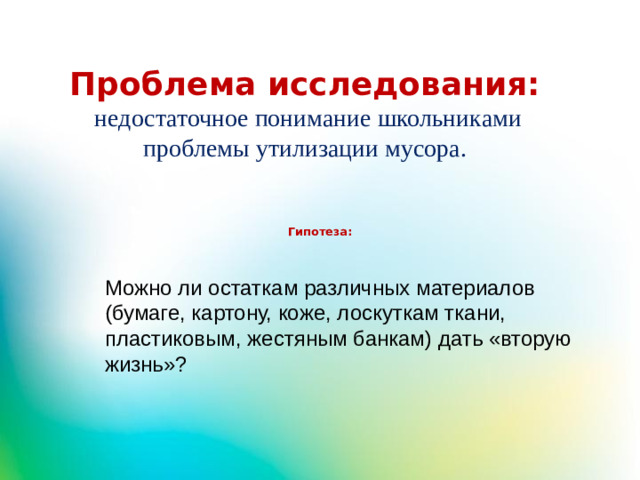 Проблема исследования:  недостаточное понимание школьниками проблемы утилизации мусора.  Гипотеза:   Можно ли остаткам различных материалов (бумаге, картону, коже, лоскуткам ткани, пластиковым, жестяным банкам) дать «вторую жизнь»?