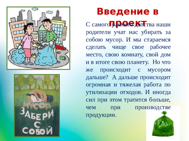 Введение в проект С самого раннего детства наши родители учат нас убирать за собою мусор. И мы стараемся сделать чище свое рабочее место, свою комнату, свой дом и в итоге свою планету. Но что же происходит с мусором дальше? А дальше происходит огромная и тяжелая работа по утилизации отходов. И иногда сил при этом тратится больше, чем при производстве продукции.