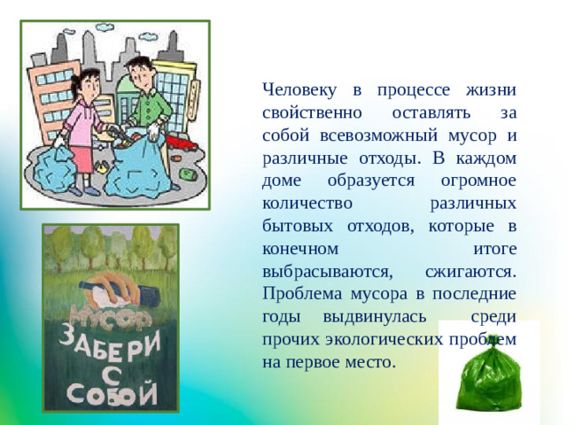 Человеку в процессе жизни свойственно оставлять за собой всевозможный мусор и различные отходы. В каждом доме образуется огромное количество различных бытовых отходов, которые в конечном итоге выбрасываются, сжигаются. Проблема мусора в последние годы выдвинулась среди прочих экологических проблем на первое место.