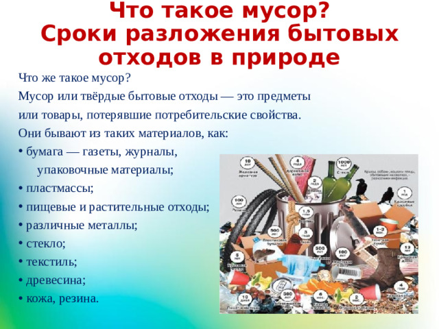 Что такое мусор?  Сроки разложения бытовых отходов в природе Что же такое мусор? Мусор или твёрдые бытовые отходы — это предметы или товары, потерявшие потребительские свойства. Они бывают из таких материалов, как: бумага — газеты, журналы,  упаковочные материалы; пластмассы; пищевые и растительные отходы; различные металлы; стекло; текстиль; древесина; кожа, резина.