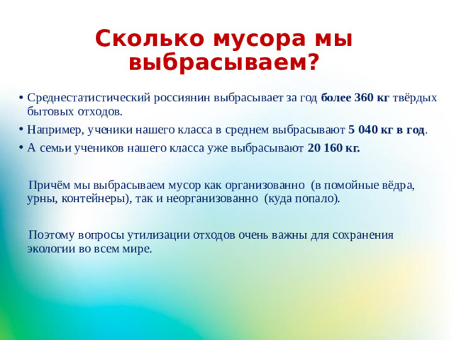 Сколько мусора мы выбрасываем? Среднестатистический россиянин выбрасывает за год более 360 кг  твёрдых бытовых отходов. Например, ученики нашего класса в среднем выбрасывают 5 040 кг в год . А семьи учеников нашего класса уже выбрасывают 20 160 кг.  Причём мы выбрасываем мусор как организованно (в помойные вёдра, урны, контейнеры), так и неорганизованно (куда попало).  Поэтому вопросы утилизации отходов очень важны для сохранения экологии во всем мире.