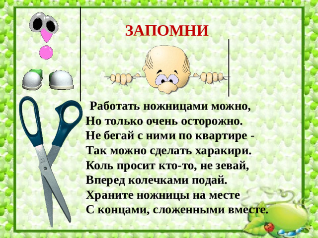 ЗАПОМНИ  Работать ножницами можно,  Но только очень осторожно.  Не бегай с ними по квартире -  Так можно сделать харакири.  Коль просит кто-то, не зевай,  Вперед колечками подай.  Храните ножницы на месте  С концами, сложенными вместе.