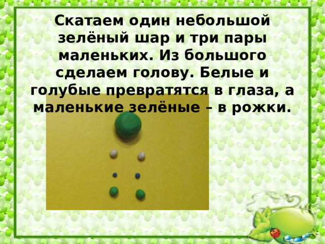 Скатаем один небольшой зелёный шар и три пары маленьких. Из большого сделаем голову. Белые и голубые превратятся в глаза, а маленькие зелёные – в рожки.