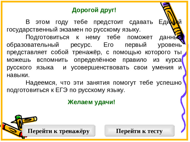 Дорогой друг!   В этом году тебе предстоит сдавать Единый государственный экзамен по русскому языку.  Подготовиться к нему тебе поможет данный образовательный ресурс. Его первый уровень представляет собой тренажёр, с помощью которого ты можешь вспомнить определённое правило из курса русского языка и усовершенствовать свои умения и навыки.  Надеемся, что эти занятия помогут тебе успешно подготовиться к ЕГЭ по русскому языку. Желаем удачи!  Перейти к тренажёру Перейти к тесту