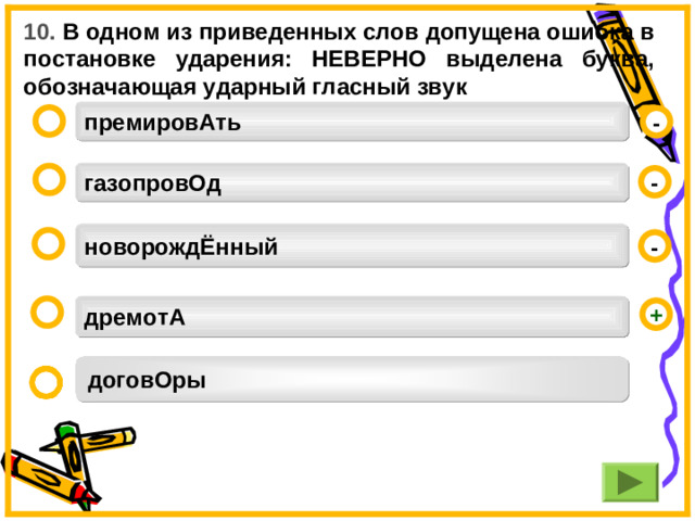 10. В одном из приведенных слов допущена ошибка в постановке ударения: НЕВЕРНО выделена буква, обозначающая ударный гласный звук премировАть  - газопровОд  - новорождЁнный  -  дремотА   + договОры