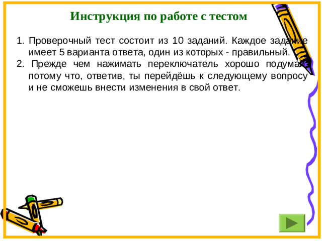 Инструкция по работе с тестом Проверочный тест состоит из 10 заданий. Каждое задание имеет 5 варианта ответа, один из которых - правильный. 2. Прежде чем нажимать переключатель хорошо подумай, потому что, ответив, ты перейдёшь к следующему вопросу и не сможешь внести изменения в свой ответ.