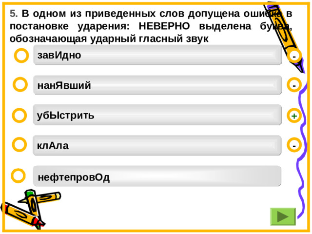 5. В одном из приведенных слов допущена ошибка в постановке ударения: НЕВЕРНО выделена буква, обозначающая ударный гласный звук завИдно -  нанЯвший  - убЫстрить  + клАла  - нефтепровОд