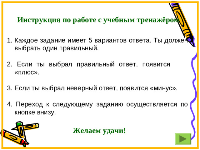 Инструкция по работе с учебным тренажёром Каждое задание имеет 5 вариантов ответа. Ты должен выбрать один правильный. 2. Если ты выбрал правильный ответ, появится «плюс». 3. Если ты выбрал неверный ответ, появится «минус». 4. Переход к следующему заданию осуществляется по кнопке внизу.  Желаем удачи!