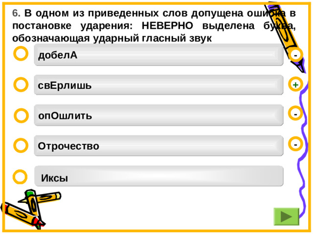 6. В одном из приведенных слов допущена ошибка в постановке ударения: НЕВЕРНО выделена буква, обозначающая ударный гласный звук добелА  - свЕрлишь +  опОшлить -  Отрочество -  Иксы