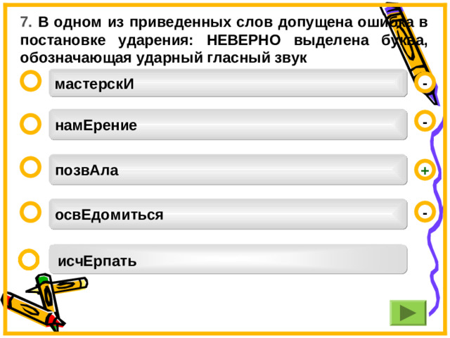 7. В одном из приведенных слов допущена ошибка в постановке ударения: НЕВЕРНО выделена буква, обозначающая ударный гласный звук мастерскИ  - намЕрение -  позвАла  + освЕдомиться -  исчЕрпать