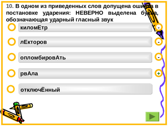 10. В одном из приведенных слов допущена ошибка в постановке ударения: НЕВЕРНО выделена буква, обозначающая ударный гласный звук киломЕтр -  лЕкторов -  опломбировАть -  рвАла +  отключЁнный