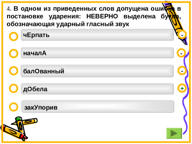 4. В одном из приведенных слов допущена ошибка в постановке ударения: НЕВЕРНО выделена буква, обозначающая ударный гласный звук  чЕрпать  - началА  - балОванный  -  дОбела  + закУпорив