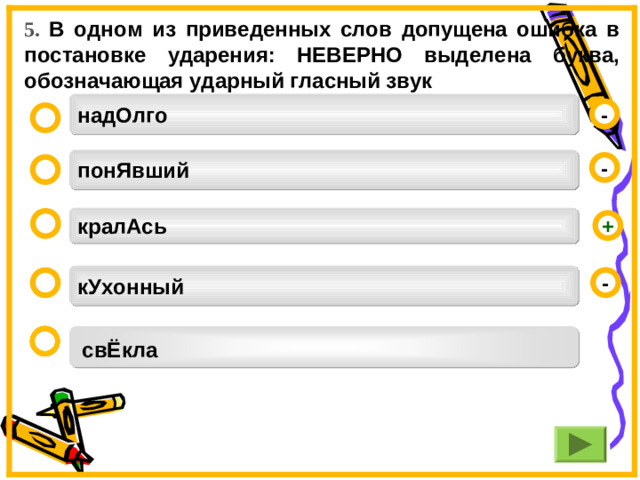 5. В одном из приведенных слов допущена ошибка в постановке ударения: НЕВЕРНО выделена буква, обозначающая ударный гласный звук надОлго - понЯвший -  кралАсь  + кУхонный - свЁкла