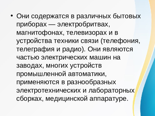 Они содержатся в различных бытовых приборах — электробритвах, магнитофонах, телевизорах и в устройства техники связи (телефония, телеграфия и радио). Они являются частью электрических машин на заводах, многих устройств промышленной автоматики, применяются в разнообразных электротехнических и лабораторных сборках, медицинской аппаратуре.