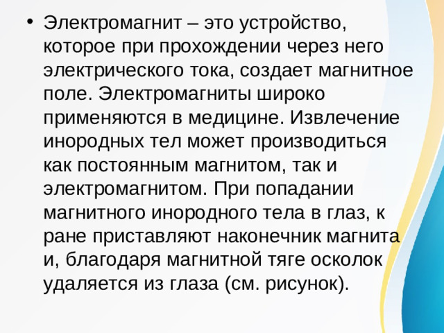 Электромагнит – это устройство, которое при прохождении через него электрического тока, создает магнитное поле. Электромагниты широко применяются в медицине. Извлечение инородных тел может производиться как постоянным магнитом, так и электромагнитом. При попадании магнитного инородного тела в глаз, к ране приставляют наконечник магнита и, благодаря магнитной тяге осколок удаляется из глаза (см. рисунок).