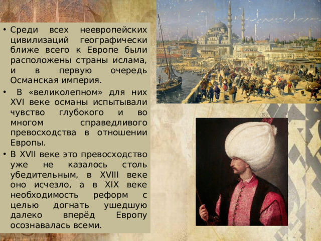 Среди всех неевропейских цивилизаций географически ближе всего к Европе были расположены страны ислама, и в первую очередь Османская империя.  В «великолепном» для них XVI веке османы испытывали чувство глубокого и во многом справедливого превосходства в отношении Европы. В XVII веке это превосходство уже не казалось столь убедительным, в XVIII веке оно исчезло, а в XIX веке необходимость реформ с целью догнать ушедшую далеко вперёд Европу осознавалась всеми.