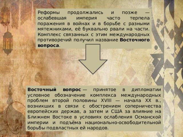 Реформы продолжались и позже — ослабевшая империя часто терпела поражения в войнах и в борьбе с разными мятежниками, её буквально рвали на части. Комплекс связанных с этим международных противоречий получил название  Восточного вопроса .  Восточный вопрос  — принятое в дипломатии условное обозначение комплекса международных проблем второй половины XVIII — начала XX в., возникших в связи с обострением соперничества европейских держав, а затем и США за влияние на Ближнем Востоке в условиях ослабления Османской империи и подъёма национально-освободительной борьбы подвластных ей народов.