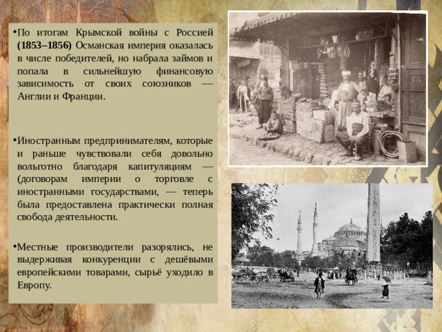 По итогам Крымской войны с Россией (1853–1856) Османская империя оказалась в числе победителей, но набрала займов и попала в сильнейшую финансовую зависимость от своих союзников — Англии и Франции. Иностранным предпринимателям, которые и раньше чувствовали себя довольно вольготно благодаря капитуляциям — (договорам империи о торговле с иностранными государствами, — теперь была предоставлена практически полная свобода деятельности. Местные производители разорялись, не выдерживая конкуренции с дешёвыми европейскими товарами, сырьё уходило в Европу.