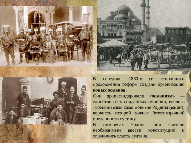 В середине 1860-х гг. сторонники продолжения реформ создали организацию новых османов. Они пропагандировали «османизм» — единство всех подданных империи, ввели в турецкий язык само понятие Родины (ватан), верность которой важнее безоговорочной преданности султану. В интересах Родины они считали необходимым ввести конституцию и ограничить власть султана. 