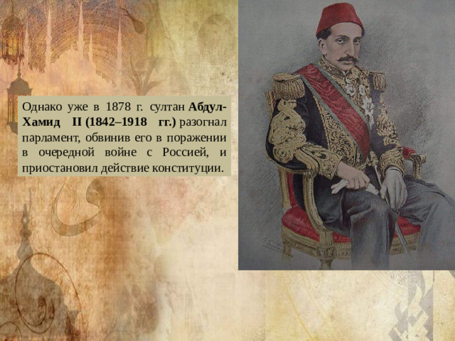Однако уже в 1878 г. султан  Абдул-Хамид II (1842–1918 гг.)  разогнал парламент, обвинив его в поражении в очередной войне с Россией, и приостановил действие конституции.