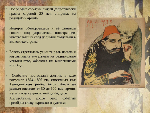 После этих событий султан деспотически правил страной 30 лет, опираясь на полицию и армию. Империя обанкротилась и её финансы попали под управление иностранцев, чувствовавших себя полными хозяевами в экономике страны. Власть стремилась усилить роль ислама и натравливала мусульман на религиозные меньшинства, объявляя их виновниками всех бед.  Особенно пострадали армяне, в ходе погромов 1894–1896 гг., известных как Хамидийская резня, были убиты по разным оценкам от 50 до 300 тыс. армян, в том числе старики, женщины, дети. Абдул-Хамид после этих событий приобрел славу «кровавого султана». 
