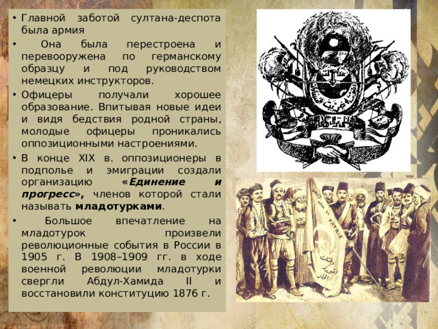 Главной заботой султана-деспота была армия  Она была перестроена и перевооружена по германскому образцу и под руководством немецких инструкторов. Офицеры получали хорошее образование. Впитывая новые идеи и видя бедствия родной страны, молодые офицеры проникались оппозиционными настроениями. В конце XIX в. оппозиционеры в подполье и эмиграции создали организацию « Единение и прогресс », членов которой стали называть  младотурками .  Большое впечатление на младотурок произвели революционные события в России в 1905 г. В 1908–1909 гг. в ходе военной революции младотурки свергли Абдул-Хамида II и восстановили конституцию 1876 г.