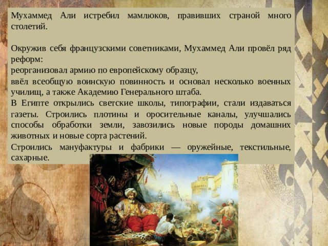 Мухаммед Али истребил мамлюков, правивших страной много столетий. Окружив себя французскими советниками, Мухаммед Али провёл ряд реформ: реорганизовал армию по европейскому образцу, ввёл всеобщую воинскую повинность и основал несколько военных училищ, а также Академию Генерального штаба. В Египте открылись светские школы, типографии, стали издаваться газеты. Строились плотины и оросительные каналы, улучшались способы обработки земли, завозились новые породы домашних животных и новые сорта растений. Строились мануфактуры и фабрики — оружейные, текстильные, сахарные. 