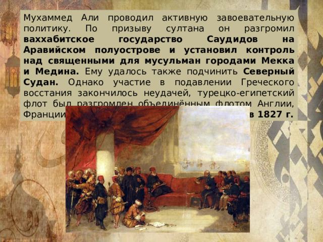 Мухаммед Али проводил активную завоевательную политику. По призыву султана он разгромил ваххабитское государство Саудидов на Аравийском полуострове и установил контроль над священными для мусульман городами Мекка и Медина. Ему удалось также подчинить Северный Судан. Однако участие в подавлении Греческого восстания закончилось неудачей, турецко-египетский флот был разгромлен объединённым флотом Англии, Франции и России в Наваринском сражении в 1827 г.