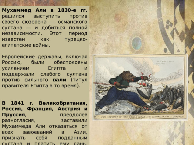 Мухаммед Али в 1830-е гг. решился выступить против своего сюзерена — османского султана — и добиться полной независимости. Этот период известен как турецко-египетские войны. Европейские державы, включая Россию, были обеспокоены усилением Египта и поддержали слабого султана против сильного вали (титул правителя Египта в то время). В 1841 г. Великобритания, Россия, Франция, Австрия и Пруссия , преодолев разногласия, заставили Мухаммеда Али отказаться от всех завоеваний в Азии, признать себя подданным султана и платить ему дань, сократить армию с 200 тыс. до 18 тыс., уничтожить судоверфи и открыть страну для европейских торговцев.