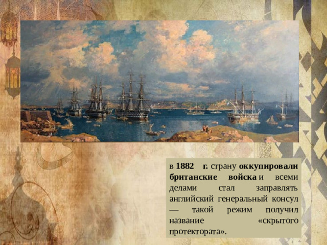 в  1882 г.  страну  оккупировали британские войска  и всеми делами стал заправлять английский генеральный консул — такой режим получил название «скрытого протектората».
