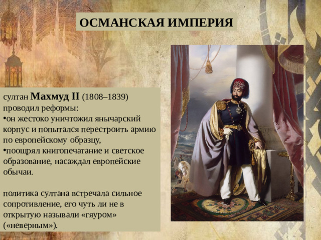 ОСМАНСКАЯ ИМПЕРИЯ султан  Махмуд II  (1808–1839) проводил реформы: он жестоко уничтожил янычарский корпус и попытался перестроить армию по европейскому образцу, поощрял книгопечатание и светское образование, насаждал европейские обычаи. политика султана встречала сильное сопротивление, его чуть ли не в открытую называли «гяуром» («неверным»).