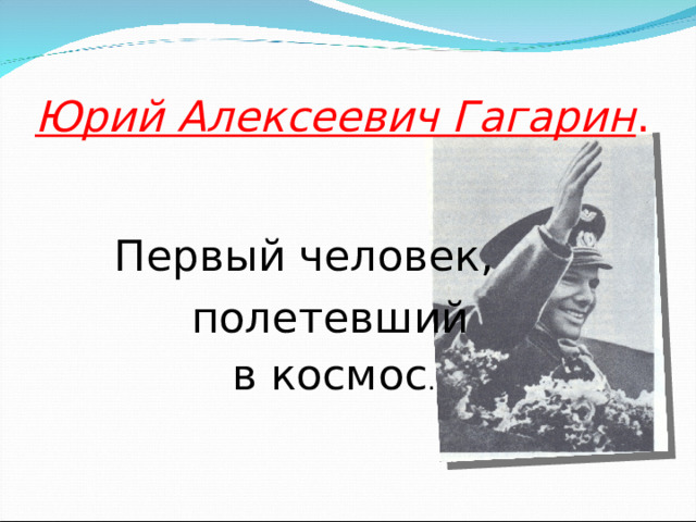 Юрий Алексеевич Гагарин .  Первый человек,  полетевший  в космос .