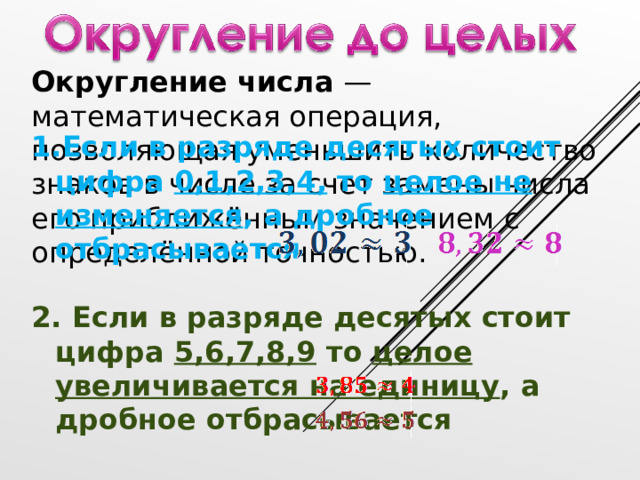 Округление числа — математическая операция, позволяющая уменьшить количество знаков в числе за счет замены числа его приближённым значением с определённой точностью. Если в разряде десятых стоит цифра 0,1,2,3,4, то целое не изменяется , а дробное отбрасывается  2. Если в разряде десятых стоит цифра 5,6,7,8,9 то целое увеличивается на единицу , а дробное отбрасывается