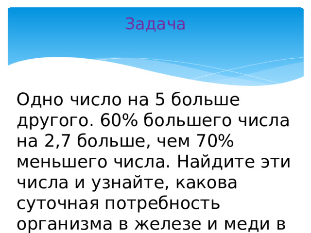 Задача   Одно число на 5 больше другого. 60% большего числа на 2,7 больше, чем 70% меньшего числа. Найдите эти числа и узнайте, какова суточная потребность организма в железе и меди в миллиграммах.