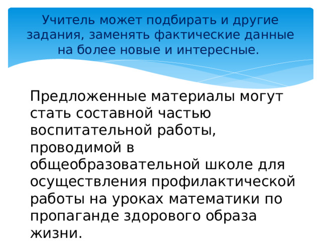 Учитель может подбирать и другие задания, заменять фактические данные на более новые и интересные. Предложенные материалы могут стать составной частью воспитательной работы, проводимой в общеобразовательной школе для осуществления профилактической работы на уроках математики по пропаганде здорового образа жизни.